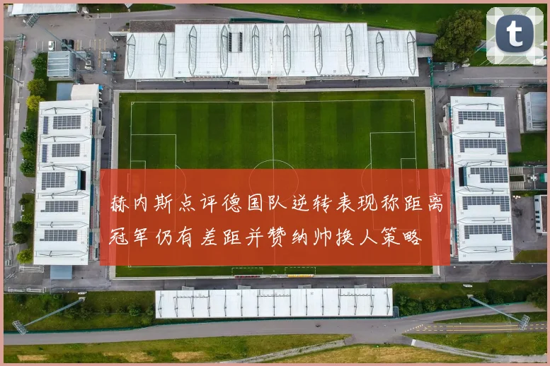 赫内斯点评德国队逆转表现称距离冠军仍有差距并赞纳帅换人策略