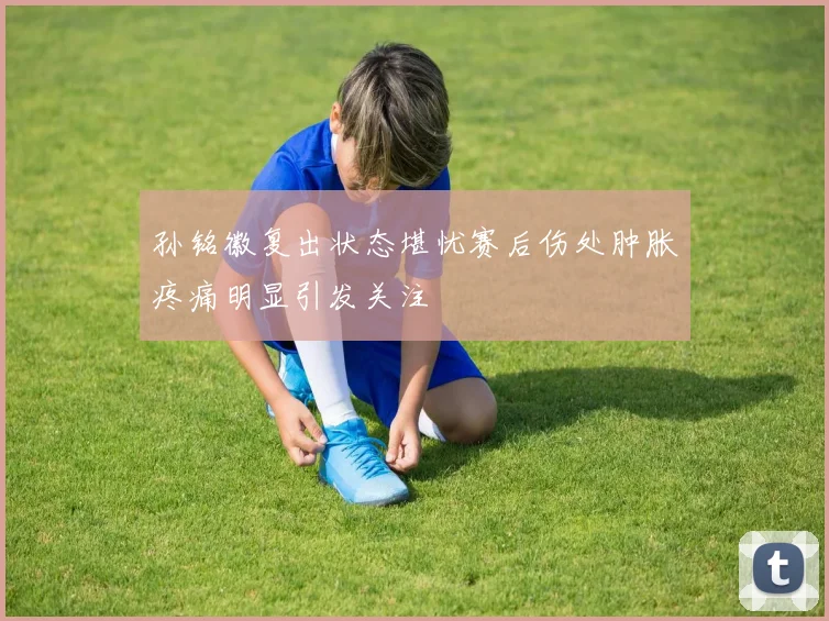 孙铭徽复出状态堪忧赛后伤处肿胀疼痛明显引发关注