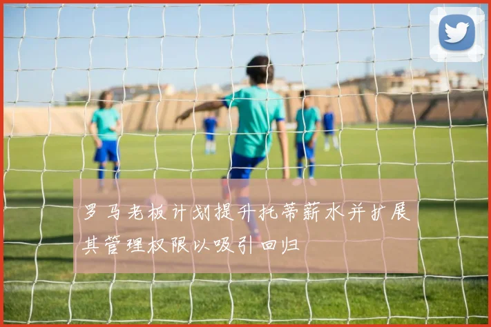 罗马老板计划提升托蒂薪水并扩展其管理权限以吸引回归