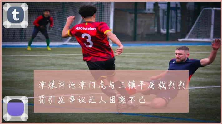 津媒评论津门虎与三镇平局裁判判罚引发争议让人困惑不已