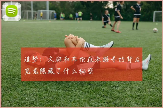 追梦：文班和布伦森未握手的背后究竟隐藏了什么秘密