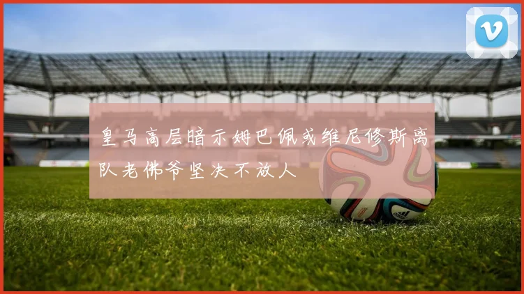 皇马高层暗示姆巴佩或维尼修斯离队老佛爷坚决不放人