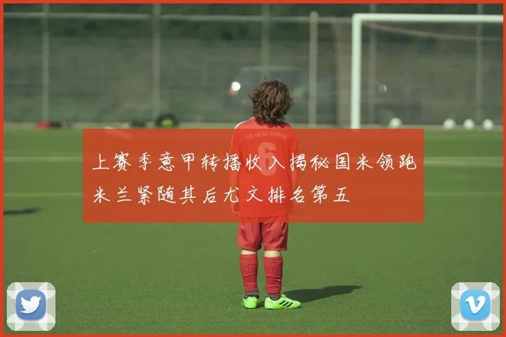 上赛季意甲转播收入揭秘国米领跑米兰紧随其后尤文排名第五
