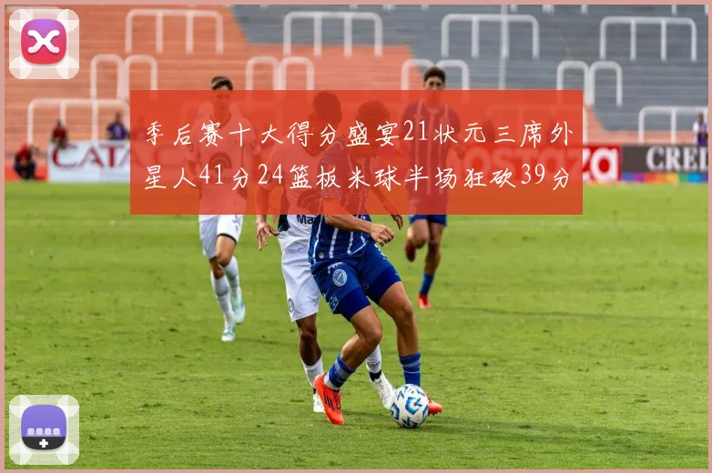 季后赛十大得分盛宴21状元三席外星人41分24篮板米球半场狂砍39分