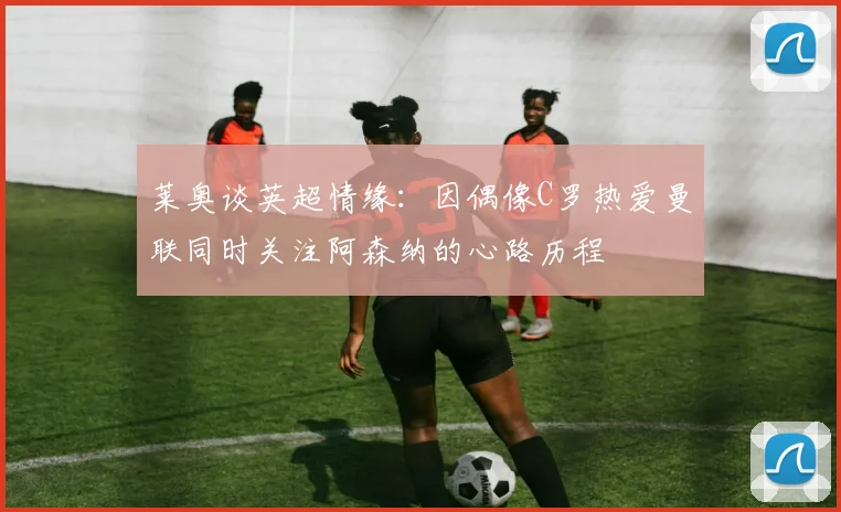 莱奥谈英超情缘：因偶像C罗热爱曼联同时关注阿森纳的心路历程