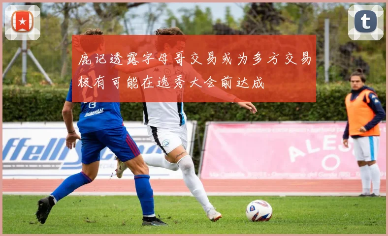 鹿记透露字母哥交易或为多方交易极有可能在选秀大会前达成